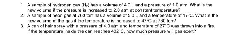 1. A sample of hydrogen gas (H2) has a volume of 4.0 L and a pressure of 1.0 atm. What is the
new volume if the pressure is increased to 2.0 atm at constant temperature?
2. A sample of neon gas at 760 torr has a volume of 5.0 L and a temperature of 17°C. What is the
new volume of the gas if the temperature is increased to 47°C at 760 torr?
3. A can of hair spray with a pressure of 4.0 atm and temperature of 27°C was thrown into a fire.
If the temperature inside the can reaches 402°C, how much pressure will gas exert?
