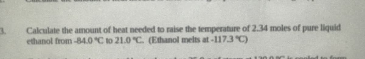 3.
Calculate the amount of heat needed to raise the temperature of 2.34 moles of pure liquid
ethanol from-84.0 °C to 21.0 "C. (Ethanol melts at-117.3 C)
