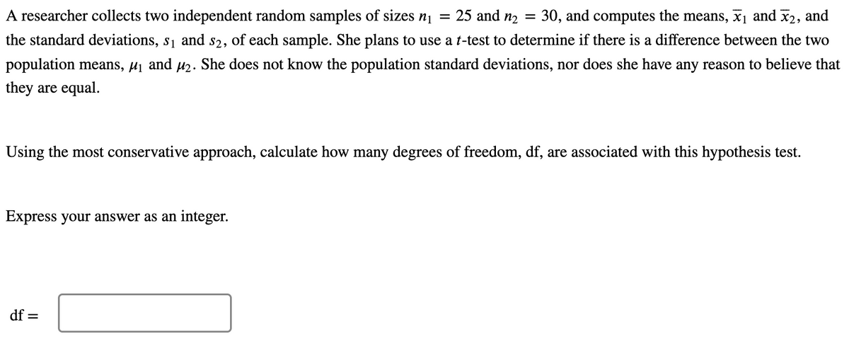 =
A researcher collects two independent random samples of sizes n₁
25 and n₂ = 30, and computes the means, ₁ and ₂, and
the standard deviations, s₁ and 52, of each sample. She plans to use a t-test to determine if there is a difference between the two
population means, µ₁ and µ². She does not know the population standard deviations, nor does she have any reason to believe that
they are equal.
Using the most conservative approach, calculate how many degrees of freedom, df, are associated with this hypothesis test.
Express your answer as an integer.
df =