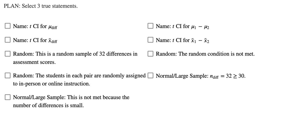 PLAN: Select 3 true statements.
Name: t CI for Hdiff
Name: t CI for µi – µ2
Name: t CI for x diff
Name: t CI for x1 – x2
Random: This is a random sample of 32 differences in
Random: The random condition is not met.
assessment scores.
Random: The students in each pair are randomly assigned
Normal/Large Sample: ndiff
32 > 30.
%3D
to in-person or online instruction.
Normal/Large Sample: This is not met because the
number of differences is small.
