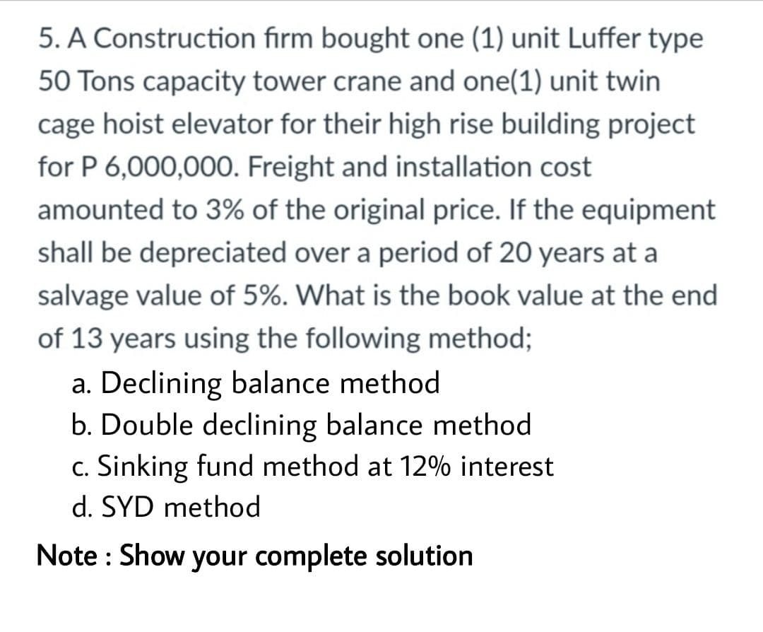 5. A Construction firm bought one (1) unit Luffer type
50 Tons capacity tower crane and one(1) unit twin
cage hoist elevator for their high rise building project
for P 6,000,000. Freight and installation cost
amounted to 3% of the original price. If the equipment
shall be depreciated over a period of 20 years at a
salvage value of 5%. What is the book value at the end
of 13 years using the following method;
a. Declining balance method
b. Double declining balance method
c. Sinking fund method at 12% interest
d. SYD method
Note : Show your complete solution
