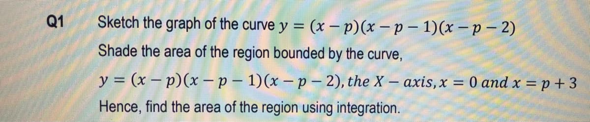 Q1
Sketch the graph of the curve y = (x – p)(x – p – 1)(x – p – 2)
Shade the area of the region bounded by the curve,
y = (x – p)(x – p – 1)(x – p –- 2), the X – axis,x = 0 and x = p + 3
Hence, find the area of the region using integration.
