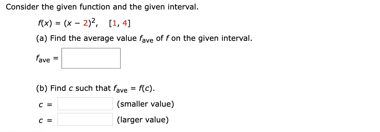 Consider the given function and the given interval.
f(x) = (x – 2)2,
[1, 4]
%3D
(a) Find the average value fave of f on the given interval.
fave
(b) Find c such that fave = f(c).
(smaller value)
(larger value)
