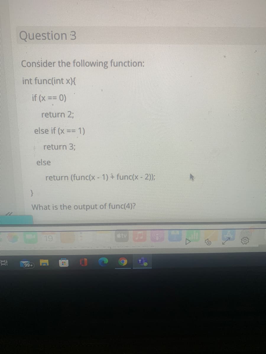 Question 3
Consider the following function:
int func(int x){
if (x == 0)
return 2;
else if (x == 1)
return 3;
else
return (func(x-1) + func(x - 2));
What is the output of func(4)?
etv
19
Ei
99+
