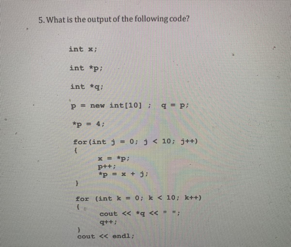 5. What is the output of the following code?
int x;
int *p;
int *q;
P = new int[10] ;
*p = 4;
for (int j = 0; j < 10; j++)
x = *p;
ptt;
*p = x + j;
for (int k = 0; k < 10; k++)
cout << *q < " ";
q++;
cout << endl;
