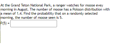 At the Grand Teton National Park, a ranger watches for moose evey
moming in August. The number of moose has a Poisson distribution with
a mean of 1.4. Find the probability that on a randomly selected
moming, the number of moose seen is 5.
P(5) = |
