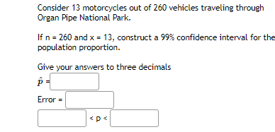 Consider 13 motorcycles out of 260 vehicles traveling through
Organ Pipe National Park.
If n = 260 and x = 13, construct a 99% confidence interval for the
population proportion.
Give your answers to three decimals
Error =
