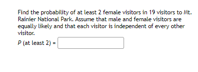 Find the probability of at least 2 female visitors in 19 visitors to Mt.
Rainier National Park. Assume that male and female visitors are
equally likely and that each visitor is independent of every other
visitor.
P (at least 2) =
