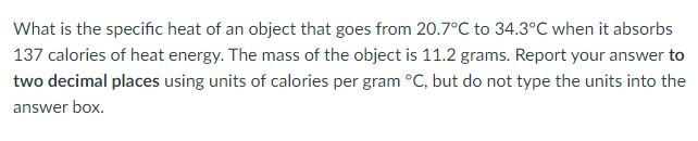 What is the specific heat of an object that goes from 20.7°C to 34.3°C when it absorbs
137 calories of heat energy. The mass of the object is 11.2 grams. Report your answer to
two decimal places using units of calories per gram °C, but do not type the units into the
answer box.
