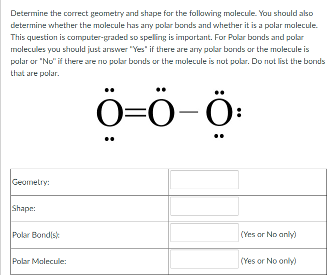 Determine the correct geometry and shape for the following molecule. You should also
determine whether the molecule has any polar bonds and whether it is a polar molecule.
This question is computer-graded so spelling is important. For Polar bonds and polar
molecules you should just answer "Yes" if there are any polar bonds or the molecule is
polar or "No" if there are no polar bonds or the molecule is not polar. Do not list the bonds
that are polar.
Ö=Ö-Ö:
Geometry:
Shape:
Polar Bond(s):
(Yes or No only)
Polar Molecule:
(Yes or No only)
