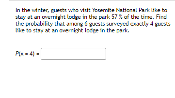 In the winter, guests who visit Yosemite National Park like to
stay at an overnight lodge in the park 57 % of the time. Find
the probability that among 6 guests surveyed exactly 4 guests
like to stay at an overnight lodge in the park.
P(x = 4) =
