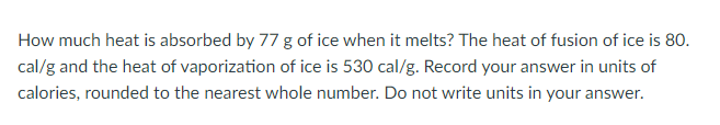 How much heat is absorbed by 77 g of ice when it melts? The heat of fusion of ice is 80.
cal/g and the heat of vaporization of ice is 530 cal/g. Record your answer in units of
calories, rounded to the nearest whole number. Do not write units in your answer.
