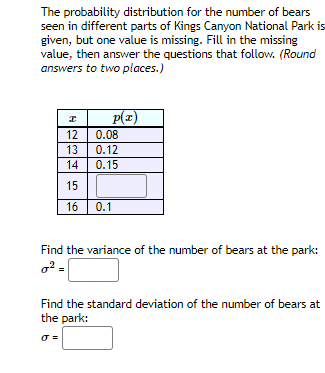 The probability distribution for the number of bears
seen in different parts of Kings Canyon National Park is
given, but one value is missing. Fill in the missing
value, then answer the questions that follow. (Round
answers to two places.)
P(x)
0.08
12
13
0.12
14
0.15
15
16
0.1
Find the variance of the number of bears at the park:
Find the standard deviation of the number of bears at
the park:
