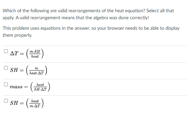 Which of the following are valid rearrangements of the heat equation? Select all that
apply. A valid rearrangement means that the algebra was done correctly!
This problem uses equations in the answer, so your browser needs to be able to display
them properly.
ΔΤmSH
heat
SH
heat AT
heat
mass =
SHΔΤ
heat
SH
m-AT
