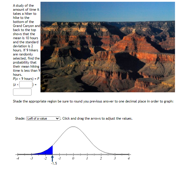 A study of the
amount of time it
takes a hiker to
hike to the
bottom of the
Grand Canyon and
back to the top
shows that the
mean is 10 hours
and the standard
deviation is 2
hours. If 9 hikers
are randomly
selected, find the
probability that
their mean hiking
time is less than 9
hours.
P(x < 9 hours) = .
(z <
Shade the appropriate region be sure to round you previous answer to one decimal place in order to graph:
Shade: Left of a value
Click and drag the arrows to adjust the values.
2
4.
-1.5
