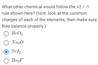What other chemical would follow the +2/ -1
rule shown here? (Hint: look at the common
charges of each of the elements, then make sure
they balance properly.)
O BeO2
O Na20
Srl2
O BażF
