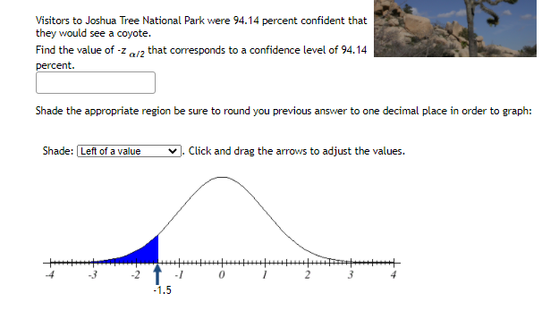 Visitors to Joshua Tree National Park were 94.14 percent confident that
they would see a coyote.
Find the value of -z al2 that corresponds to a confidence level of 94.14
percent.
Shade the appropriate region be sure to round you previous answer to one decimal place in order to graph:
Shade: Left of a value
. Cick and drag the arrows to adjust the values.
4
-3
2
3
4
-1.5
