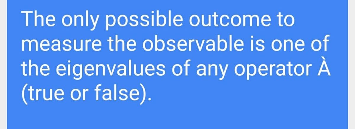 The only possible outcome to
measure the observable is one of
the eigenvalues of any operator A
(true or false).
