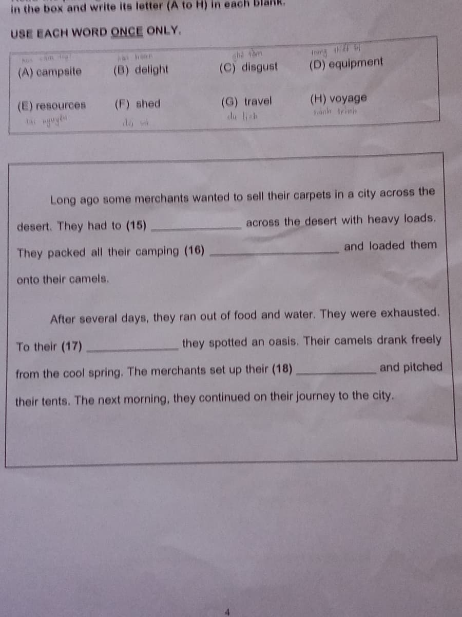 in the box and write its letter (A to H) in each
USE EACH WORD ONCE ONLY.
ghe tam
(C) disgust
Iung the
(D) equipment
(A) eampsite
(B) delight
(F) shed
(G) travel
du lich
(H) voyage
hành trinh
(E) resources
Long ago some merchants wanted to sell their carpets in a city across the
desert. They had to (15)
across the desert with heavy loads.
They packed all their camping (16)
and loaded them
onto their camels.
After several days, they ran out of food and water. They were exhausted.
To their (17)
they spotted an oasis. Their camels drank freely
from the cool spring. The merchants set up their (18)
and pitched
their tents. The next morning, they continued on their journey to the city.
