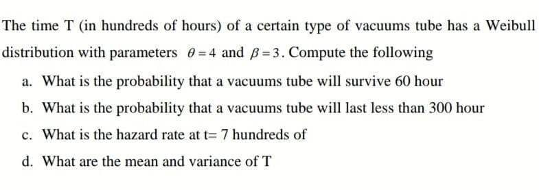 The time T (in hundreds of hours) of a certain type of vacuums tube has a Weibull
distribution with parameters 0 = 4 and B= 3. Compute the following
a. What is the probability that a vacuums tube will survive 60 hour
b. What is the probability that a vacuums tube will last less than 300 hour
c. What is the hazard rate at t=7 hundreds of
d. What are the mean and variance of T
