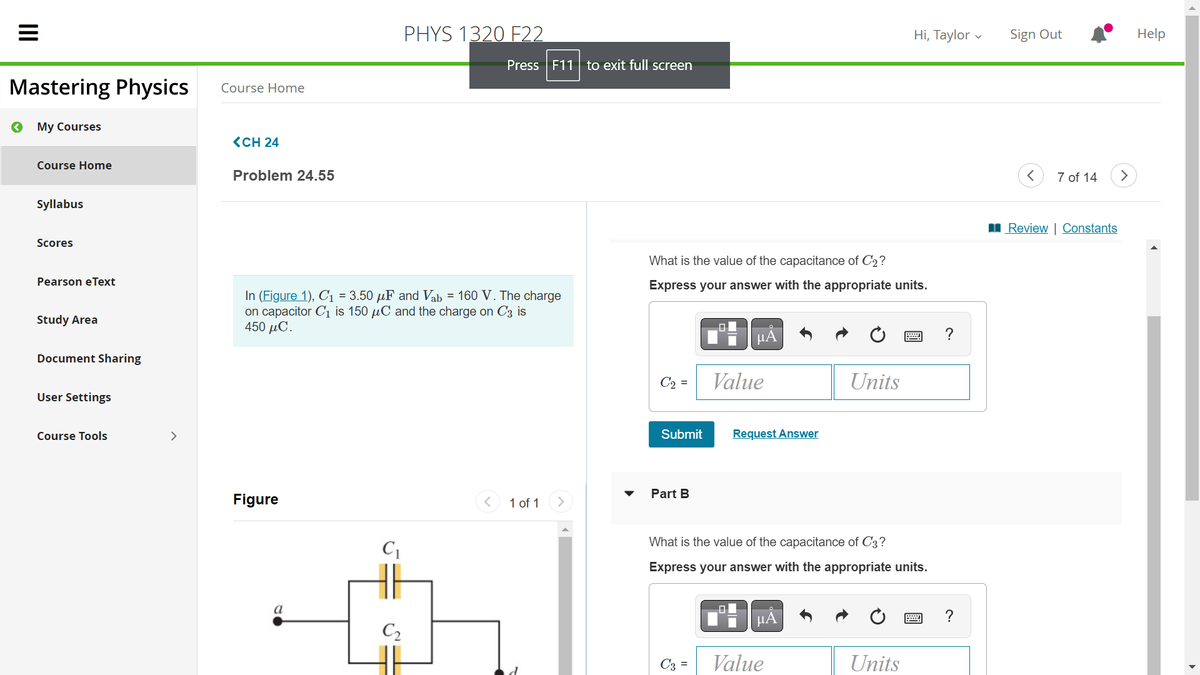 |||
Mastering Physics
« My Courses
Course Home
Syllabus
Scores
Pearson eText
Study Area
Document Sharing
User Settings
Course Tools
>
Course Home
<CH 24
Problem 24.55
Figure
In (Figure 1), C₁ = 3.50 µF and Vab = 160 V. The charge
on capacitor C₁ is 150 μC and the charge on C3 is
450 μC.
a
C₁
PHYS 1320 F22
C₂
Press F11 to exit full screen
1 of 1
What is the value of the capacitance of C'2?
Express your answer with the appropriate units.
º- | | μÅ
Value
Submit
Part B
Request Answer
C3 =
What is the value of the capacitance of C3?
Express your answer with the appropriate units.
μᾶ
Units
Value
Hi, Taylor
Units
?
?
Sign Out
<
7 of 14
Review | Constants
>
Help