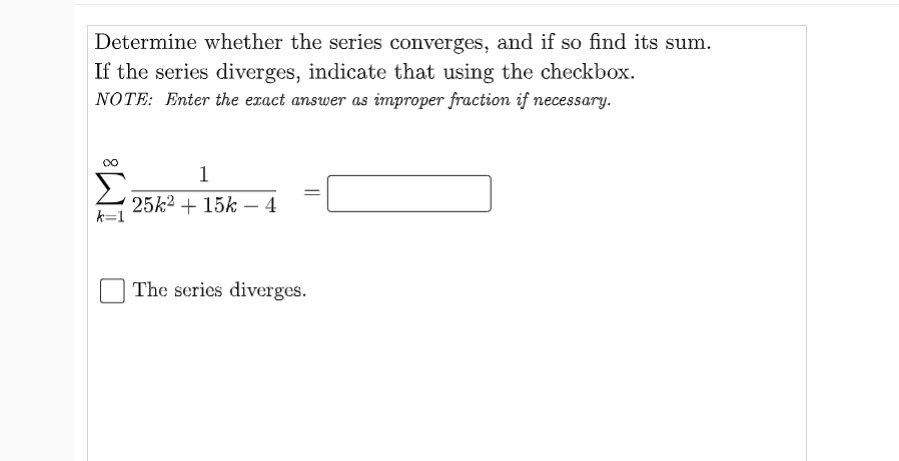 Determine whether the series converges, and if so find its sum.
If the series diverges, indicate that using the checkbox.
NOTE: Enter the exact answer as improper fraction if necessary.
1
25k2 + 15k – 4
k=1
The series diverges.
