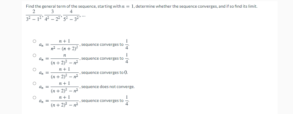 Find the general term of the sequence, starting with n = 1, determine whether the sequence converges, and if so find its limit.
2
3
4
32 – 12' 42 - 22' 52
32
n +1
1
sequence converges to
n2 - (n + 2)2
, sequence converges to
An =
(п + 2)2 - п?
n +1
, sequence converges to 0.
= "p
(п + 2)2 — п2
n+1
, sequence does not converge.
an =
(п + 2)2 — п2
n + 1
an =
(п + 2)? -п2
sequence converges to
