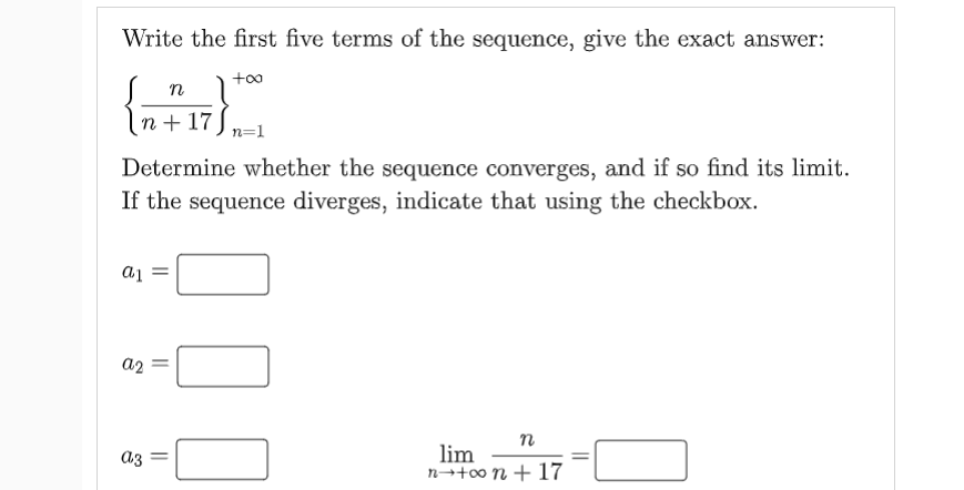 Write the first five terms of the sequence, give the exact answer:
n 1
n + 17) n=1
Determine whether the sequence converges, and if so find its limit.
If the sequence diverges, indicate that using the checkbox.
a1
a2
n
lim
n→+00 n + 17
||
||
