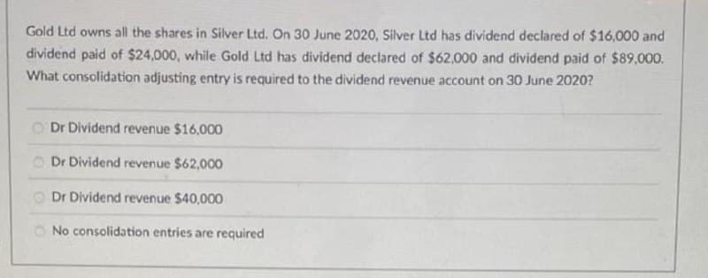 Gold Ltd owns all the shares in Silver Ltd. On 30 June 2020, Silver Ltd has dividend declared of $16,000 and
dividend paid of $24,000, while Gold Ltd has dividend declared of $62,000 and dividend paid of $89,000.
What consolidation adjusting entry is required to the dividend revenue account on 30 June 2020?
O Dr Dividend revenue $16,000
O Dr Dividend revenue $62,000
Dr Dividend revenue $40,000
O No consolidation entries are required
