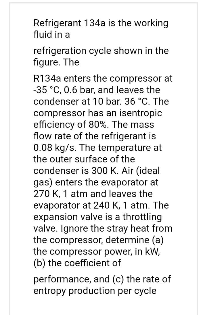 Refrigerant 134a is the working
fluid in a
refrigeration cycle shown in the
figure. The
R134a enters the compressor at
-35 °C, 0.6 bar, and leaves the
condenser at 10 bar. 36 °C. The
compressor has an isentropic
efficiency of 80%. The mass
flow rate of the refrigerant is
0.08 kg/s. The temperature at
the outer surface of the
condenser is 300 K. Air (ideal
gas) enters the evaporator at
270 K, 1 atm and leaves the
evaporator at 240 K, 1 atm. The
expansion valve is a throttling
valve. Ignore the stray heat from
the compressor, determine (a)
the compressor power, in kW,
(b) the coefficient of
performance, and (c) the rate of
entropy production per cycle