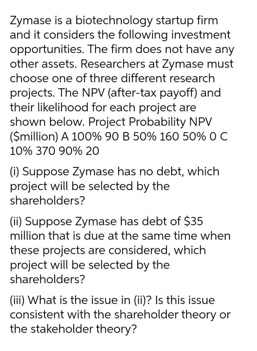 Zymase is a biotechnology startup firm
and it considers the following investment
opportunities. The firm does not have any
other assets. Researchers at Zymase must
choose one of three different research
projects. The NPV (after-tax payoff) and
their likelihood for each project are
shown below. Project Probability NPV
($million) A 100% 90 B 50% 160 50% O C
10% 370 90% 20
(i) Suppose Zymase has no debt, which
project will be selected by the
shareholders?
(ii) Suppose Zymase has debt of $35
million that is due at the same time when
these projects are considered, which
project will be selected by the
shareholders?
(iii) What is the issue in (ii)? Is this issue
consistent with the shareholder theory or
the stakeholder theory?