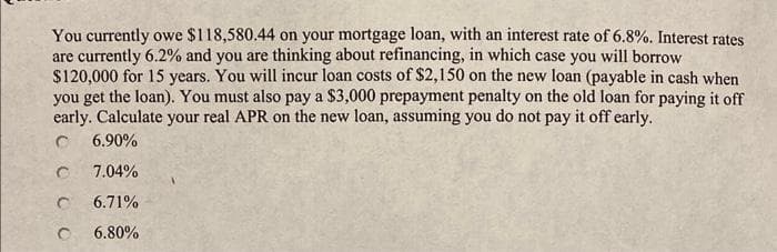 You currently owe $118,580.44 on your mortgage loan, with an interest rate of 6.8%. Interest rates
are currently 6.2% and you are thinking about refinancing, in which case you will borrow
$120,000 for 15 years. You will incur loan costs of $2,150 on the new loan (payable in cash when
you get the loan). You must also pay a $3,000 prepayment penalty on the old loan for paying it off
early. Calculate your real APR on the new loan, assuming you do not pay it off early.
C 6.90%
7.04%
C 6.71%
с 6.80%