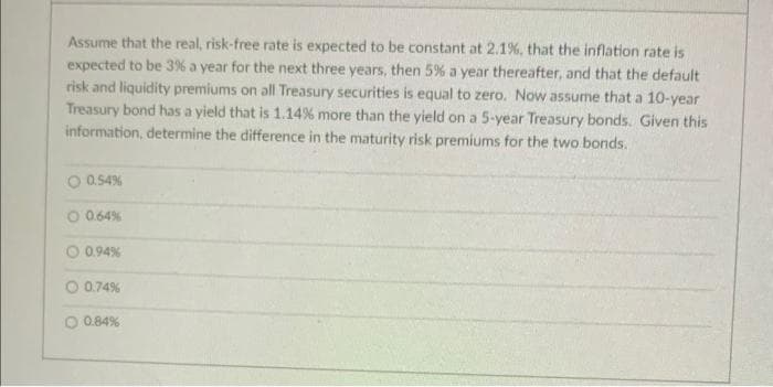 Assume that the real, risk-free rate is expected to be constant at 2.1%, that the inflation rate is
expected to be 3% a year for the next three years, then 5% a year thereafter, and that the default
risk and liquidity premiums on all Treasury securities is equal to zero. Now assume that a 10-year
Treasury bond has a yield that is 1.14% more than the yield on a 5-year Treasury bonds. Given this
information, determine the difference in the maturity risk premiums for the two bonds.
O 0.54%
O 0.64%
0.94%
O 0.74%
0.84%