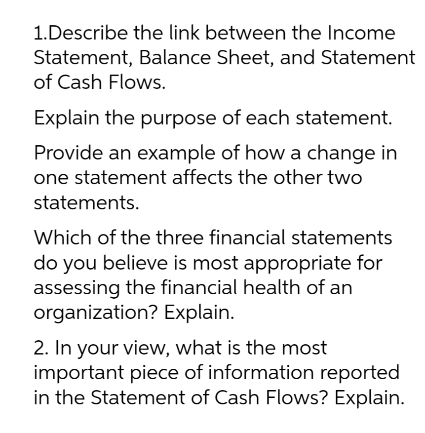 1.Describe the link between the Income
Statement, Balance Sheet, and Statement
of Cash Flows.
Explain the purpose of each statement.
Provide an example of how a change in
one statement affects the other two
statements.
Which of the three financial statements
do you believe is most appropriate for
assessing the financial health of an
organization? Explain.
2. In your view, what is the most
important piece of information reported
in the Statement of Cash Flows? Explain.