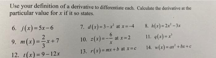 Use your definition of a derivative to differentiate each. Calculate the derivative at the
particular value for x if it so states.
6. j(x)=5x-6
9. m(x)=x+7
12. t(x)=9-12x
7. d(x)=3-x² at x=4
6
10. z(x) = -— at x = 2
X
13. r(x)=mx+b at x = c
8. h(x)=2x²-3x
11. g(x)=x'
14. w(x) = ax²+bx+c