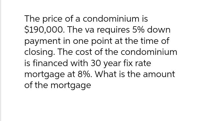 The price of a condominium is
$190,000. The va requires 5% down
payment in one point at the time of
closing. The cost of the condominium
is financed with 30 year fix rate
mortgage at 8%. What is the amount
of the mortgage