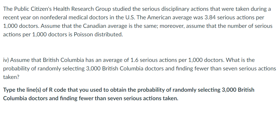 The Public Citizen's Health Research Group studied the serious disciplinary actions that were taken during a
recent year on nonfederal medical doctors in the U.S. The American average was 3.84 serious actions per
1,000 doctors. Assume that the Canadian average is the same; moreover, assume that the number of serious
actions per 1,000 doctors is Poisson distributed.
iv) Assume that British Columbia has an average of 1.6 serious actions per 1,000 doctors. What is the
probability of randomly selecting 3,000 British Columbia doctors and finding fewer than seven serious actions
taken?
Type the line(s) of R code that you used to obtain the probability of randomly selecting 3,000 British
Columbia doctors and finding fewer than seven serious actions taken.
