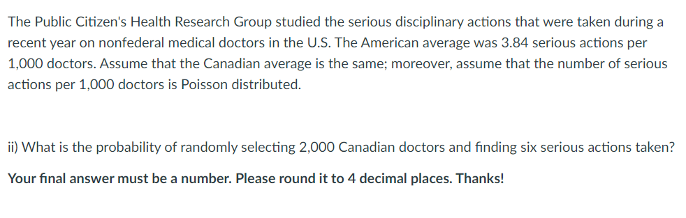 The Public Citizen's Health Research Group studied the serious disciplinary actions that were taken during a
recent year on nonfederal medical doctors in the U.S. The American average was 3.84 serious actions per
1,000 doctors. Assume that the Canadian average is the same; moreover, assume that the number of serious
actions per 1,000 doctors is Poisson distributed.
ii) What is the probability of randomly selecting 2,000 Canadian doctors and finding six serious actions taken?
Your final answer must be a number. Please round it to 4 decimal places. Thanks!
