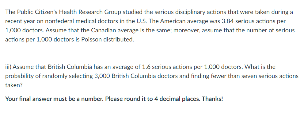 The Public Citizen's Health Research Group studied the serious disciplinary actions that were taken during a
recent year on nonfederal medical doctors in the U.S. The American average was 3.84 serious actions per
1,000 doctors. Assume that the Canadian average is the same; moreover, assume that the number of serious
actions per 1,000 doctors is Poisson distributed.
iii) Assume that British Columbia has an average of 1.6 serious actions per 1,000 doctors. What is the
probability of randomly selecting 3,000 British Columbia doctors and finding fewer than seven serious actions
taken?
Your final answer must be a number. Please round it to 4 decimal places. Thanks!

