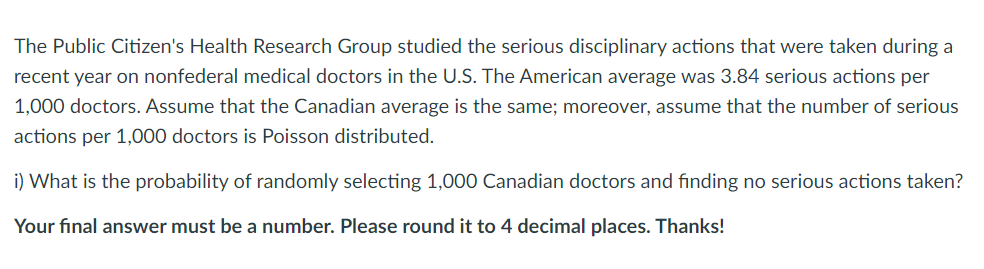 The Public Citizen's Health Research Group studied the serious disciplinary actions that were taken during a
recent year on nonfederal medical doctors in the U.S. The American average was 3.84 serious actions per
1,000 doctors. Assume that the Canadian average is the same; moreover, assume that the number of serious
actions per 1,000 doctors is Poisson distributed.
i) What is the probability of randomly selecting 1,000 Canadian doctors and finding no serious actions taken?
Your final answer must be a number. Please round it to 4 decimal places. Thanks!
