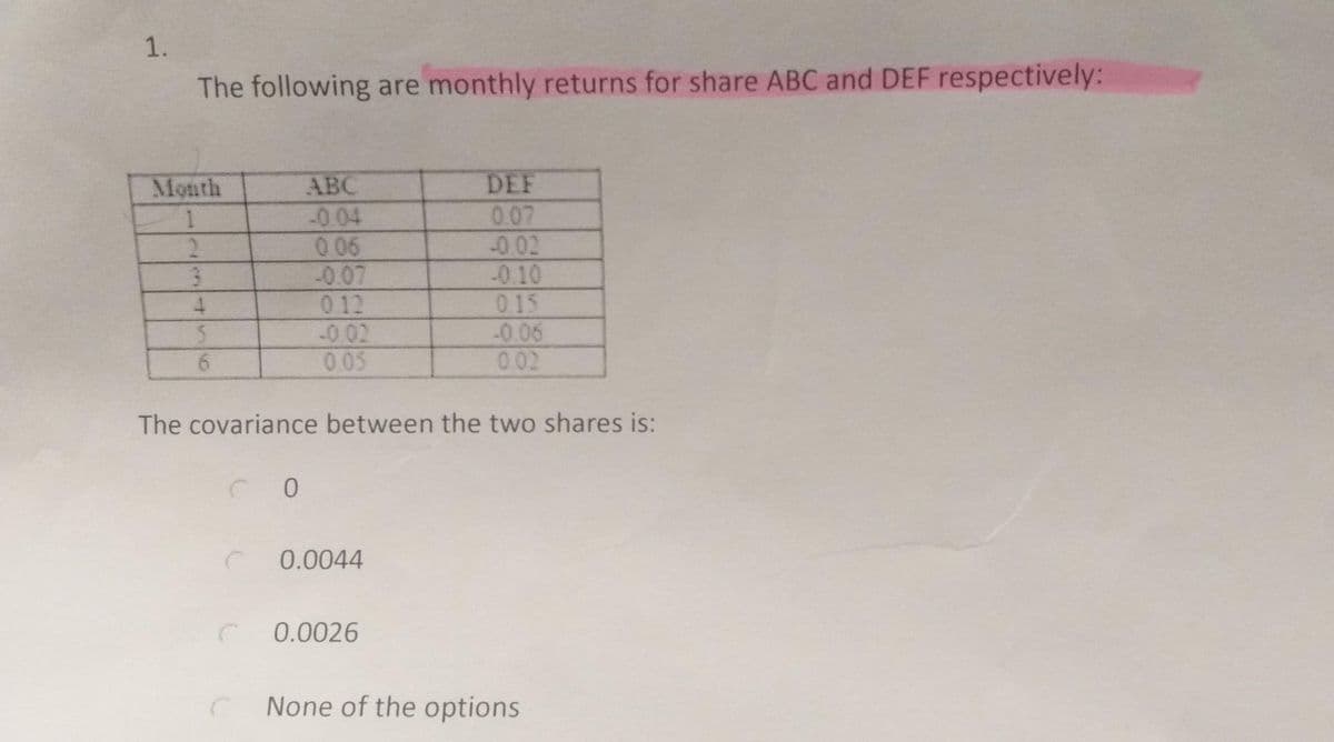 1.
The following are monthly returns for share ABC and DEF respectively:
Month
АВС
DEF
0.07
-0.02
-0.04
0 06
-0.07
012
-002
0.05
2.
-0.10
015
-0.06
002
3.
6.
The covariance between the two shares is:
0.0044
0.0026
None of the options
