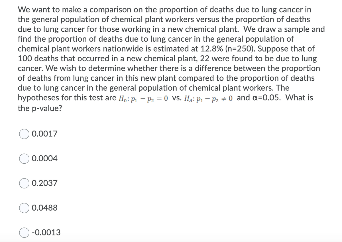 We want to make a comparison on the proportion of deaths due to lung cancer in
the general population of chemical plant workers versus the proportion of deaths
due to lung cancer for those working in a new chemical plant. We draw a sample and
find the proportion of deaths due to lung cancer in the general population of
chemical plant workers nationwide is estimated at 12.8% (n=250). Suppose that of
100 deaths that occurred in a new chemical plant, 22 were found to be due to lung
cancer. We wish to determine whether there is a difference between the proportion
of deaths from lung cancer in this new plant compared to the proportion of deaths
due to lung cancer in the general population of chemical plant workers. The
hypotheses for this test are H,:P1 – P2 = 0 vs. Ha: P1 – P2 0 and x=0.05. What is
the p-value?
0.0017
0.0004
0.2037
0.0488
-0.0013
