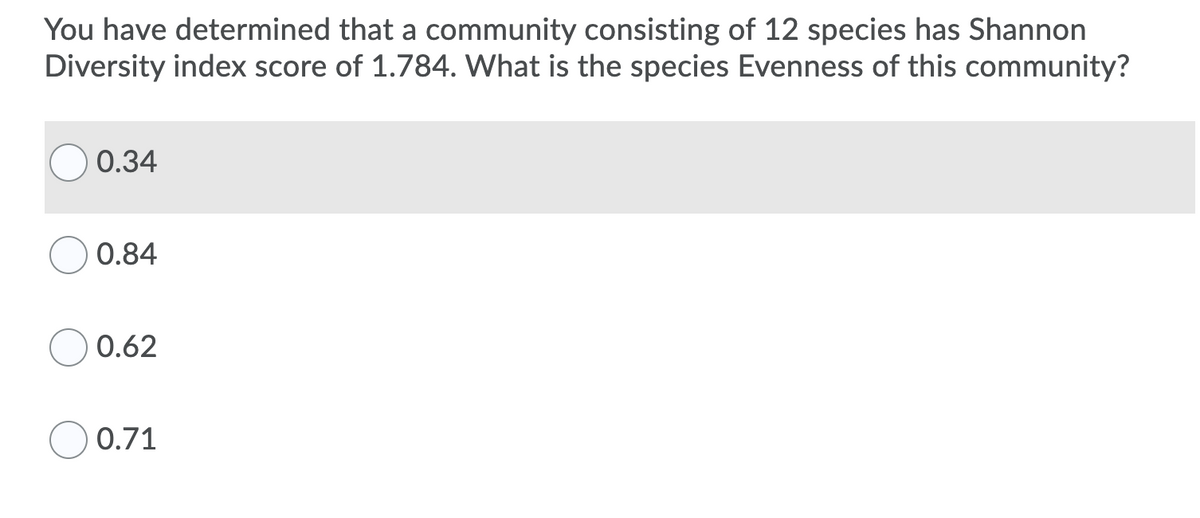 You have determined that a community consisting of 12 species has Shannon
Diversity index score of 1.784. What is the species Evenness of this community?
0.34
0.84
0.62
0.71

