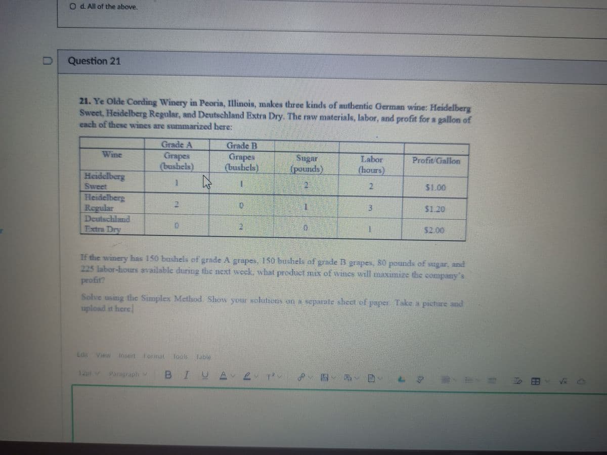 O d All of the above.
Question 21
21. Ye Olde Cording Winery in Peoria, Illinois, makes three kinds of authentic German wine: Heidelberg
Sweet, Heidelberg Regular, and Deutschland Extra Dry. The raw materials, labor, and profit for a gallon of
राधी छहगेटर कर्मा्स कए आागपmBed herc:
Grade A
రale D
Orapes
(bustiels)
Wine
Sugar
(pounds)
Labor
(hours)
Profit Onllon
(bushels)
Heidelberg
Sweet
Heidelberg
Regular
Deutschland
Extra Dry
S1.00
1.
$1.20
12:00
Tf the winery 50 eeorgode Agrpes. 150 beshelk of gede B grapes, 80pondofyw. d
225 labordou deing the next weck, what prodlistmofwi willensinice the company
profit?
Solve usug e Snpley Melind. Show yoir luono dpe Tkea pcture and
upload it here
Ldit View Insertormat Tools
Table
12pt v
Paragraph Y
BIUA 2.
To 田

