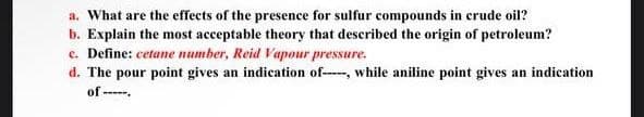 a. What are the effects of the presence for sulfur compounds in crude oil?
b. Explain the most acceptable theory that described the origin of petroleum?
e. Define: cetane number, Reid Vapour pressure.
d. The pour point gives an indication of-, while aniline point gives an indication
of--.
