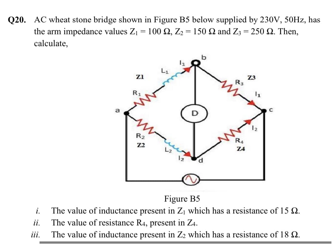 Q20. AC wheat stone bridge shown in Figure B5 below supplied by 230V, 50HZ, has
the arm impedance values Z1 = 100 Q, Z2 = 150 N and Z3 = 250 N. Then,
%3D
calculate,
Z3
R3
zi
R1
12
R2
R4
Z2
Z4
L2
P.
Figure B5
i.
The value of inductance present in Z¡ which has a resistance of 15 Q.
ii.
The value of resistance R4, present in Z4.
ii.
The value of inductance present in Z2 which has a resistance of 18 Q.
