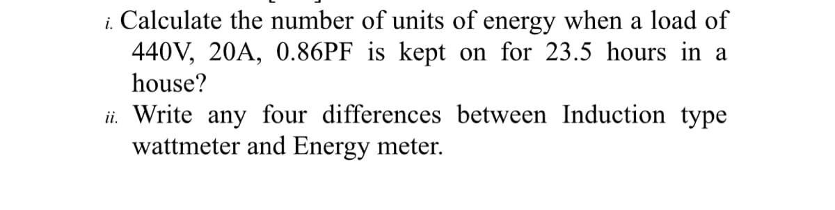 i. Calculate the number of units of energy when a load of
440V, 20A, 0.86PF is kept on for 23.5 hours in a
house?
ii. Write any four differences between Induction type
wattmeter and Energy meter.
