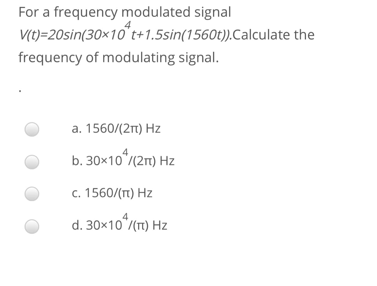 For a frequency modulated signal
4
V(t)=20sin(30×10 t+1.5sin(1560t)).Calculate the
frequency of modulating signal.
a. 1560/(2t) Hz
b. 30×10 7(2Tt) Hz
c. 1560/(Tt) Hz
d. 30×10
10*/(Tt) Hz
