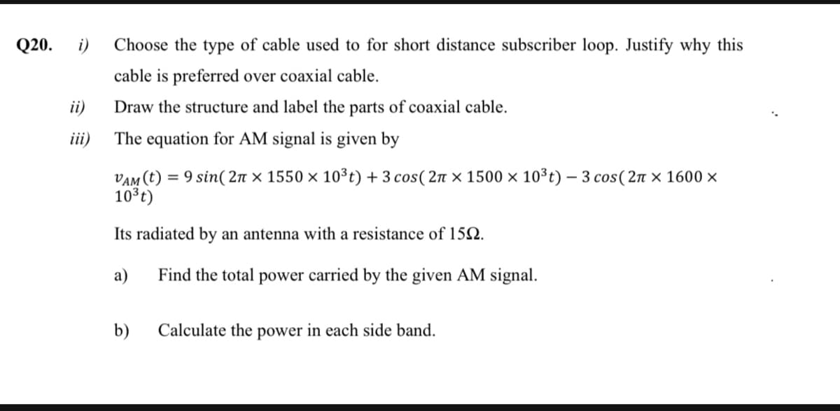 Q20.
i)
Choose the type of cable used to for short distance subscriber loop. Justify why this
cable is preferred over coaxial cable.
ii)
Draw the structure and label the parts of coaxial cable.
iii)
The equation for AM signal is given by
VAM (t) = 9 sin( 2n × 1550 × 10³t) + 3 cos( 2n × 1500 × 10³t) – 3 cos(2n × 1600 ×
10 t)
%3D
Its radiated by an antenna with a resistance of 152.
a)
Find the total power carried by the given AM signal.
b)
Calculate the power in each side band.
