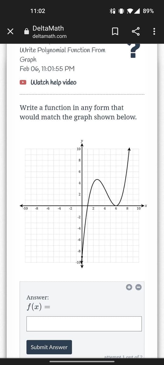11:02
89%
DeltaMath
deltamath.com
Write Polynomial Function From
Graph
Feb 06, 11:01:55 PM
Watch help video
Write a function in any form that
would match the graph shown below.
10
4
10
-8
-6
-4
-2
2
4
8
10
-2
-4
-6
-8
-10
Answer:
f (x) =
Submit Answer
attemnt 1out of 2
